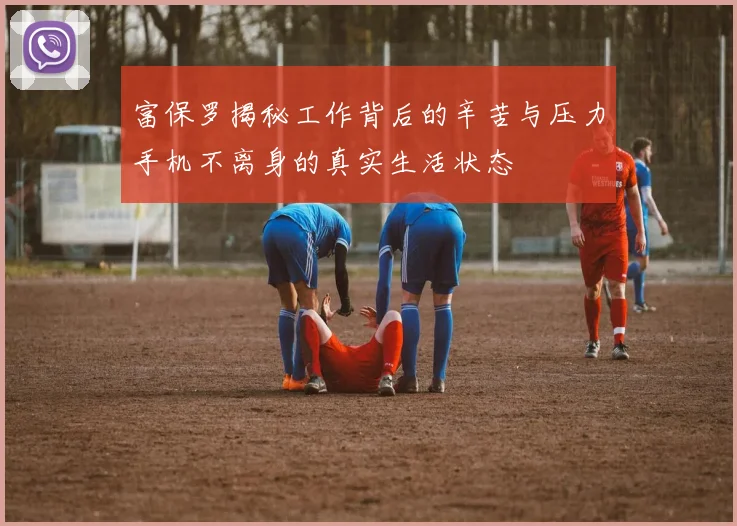 富保罗揭秘工作背后的辛苦与压力手机不离身的真实生活状态