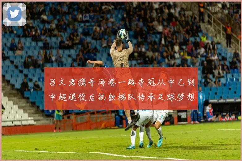 吕文君携手海港一路夺冠从中乙到中超退役后执教梯队传承足球梦想