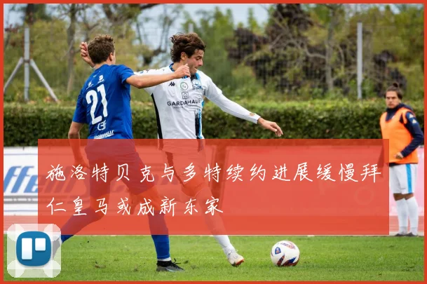 施洛特贝克与多特续约进展缓慢拜仁皇马或成新东家