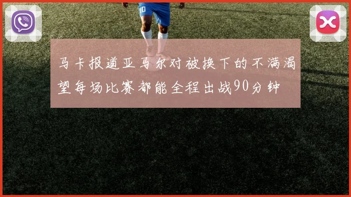 马卡报道亚马尔对被换下的不满渴望每场比赛都能全程出战90分钟