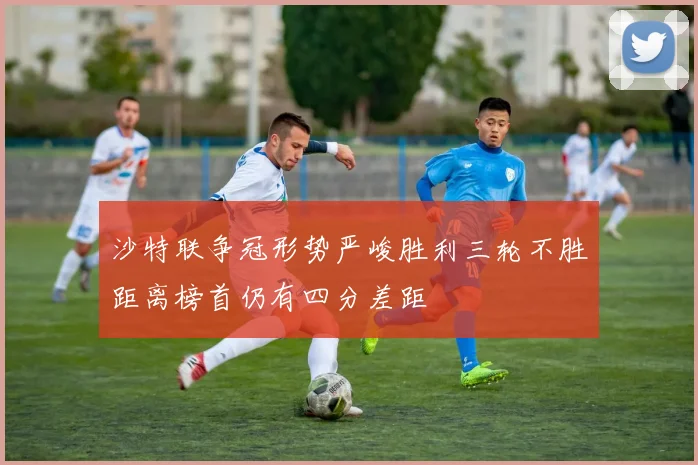 沙特联争冠形势严峻胜利三轮不胜距离榜首仍有四分差距