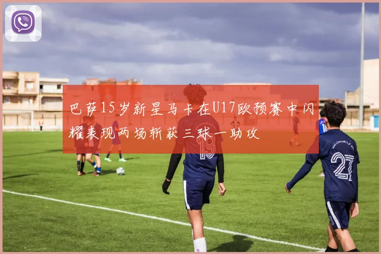 巴萨15岁新星马卡在U17欧预赛中闪耀表现两场斩获三球一助攻
