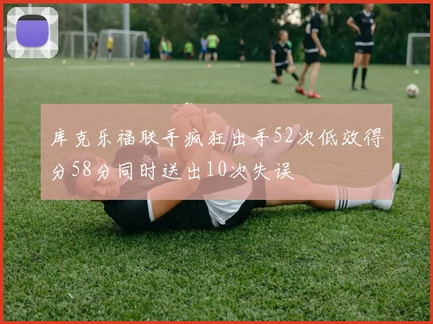 库克乐福联手疯狂出手52次低效得分58分同时送出10次失误
