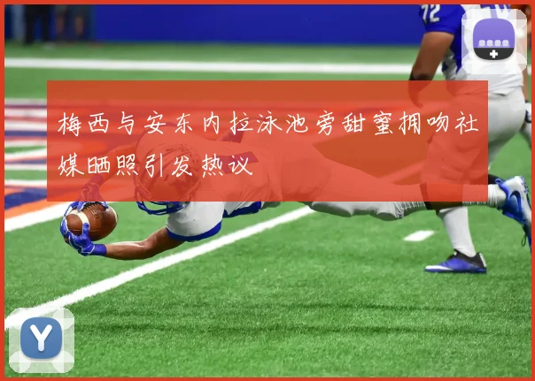 梅西与安东内拉泳池旁甜蜜拥吻社媒晒照引发热议